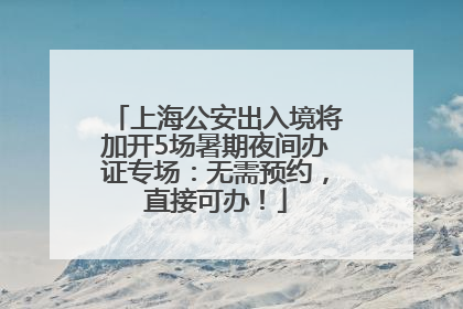 上海公安出入境将加开5场暑期夜间办证专场：无需预约，直接可办！