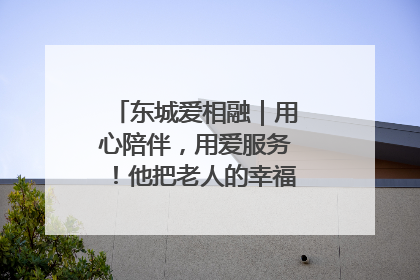 东城爱相融｜用心陪伴，用爱服务！他把老人的幸福感当“大事儿”