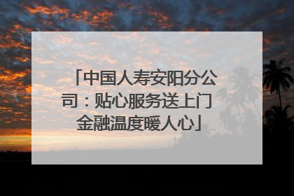 中国人寿安阳分公司：贴心服务送上门 金融温度暖人心