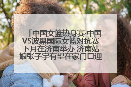 中国女篮热身赛·中国VS波黑国际女篮对抗赛下月在济南举办 济南姑娘张子宇有望在家门口迎来国家队首秀