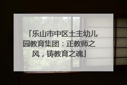 乐山市中区土主幼儿园教育集团：正教师之风，铸教育之魂
