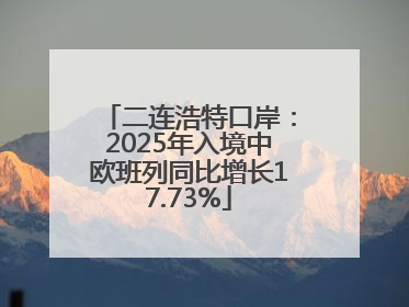 二连浩特口岸：2025年入境中欧班列同比增长17.73%