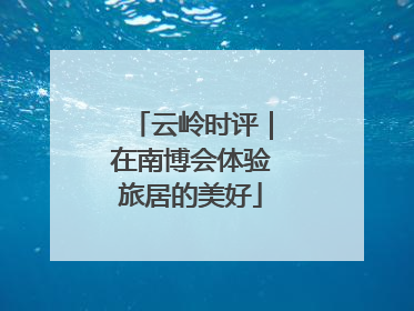 云岭时评｜在南博会体验旅居的美好