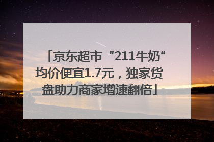 京东超市“211牛奶”均价便宜1.7元，独家货盘助力商家增速翻倍