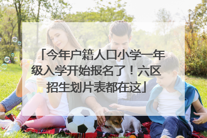 今年户籍人口小学一年级入学开始报名了！六区招生划片表都在这