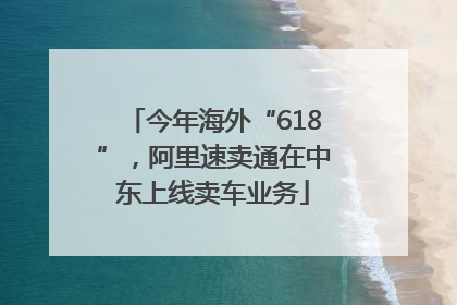 今年海外“618”，阿里速卖通在中东上线卖车业务