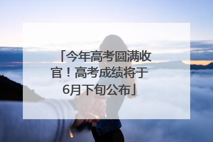 今年高考圆满收官！高考成绩将于6月下旬公布