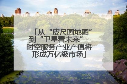 从“皮尺画地图”到“卫星看未来” 时空服务产业产值将形成万亿级市场