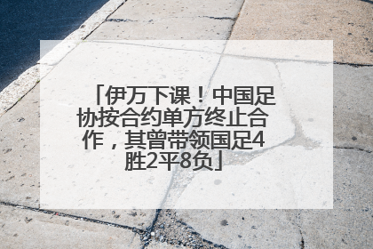 伊万下课！中国足协按合约单方终止合作，其曾带领国足4胜2平8负