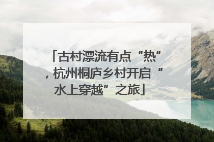 古村漂流有点“热”，杭州桐庐乡村开启“水上穿越”之旅
