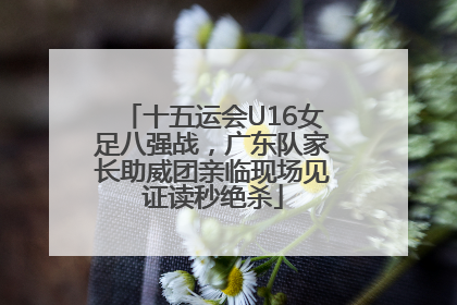 十五运会U16女足八强战，广东队家长助威团亲临现场见证读秒绝杀