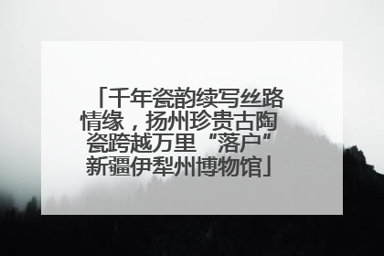 千年瓷韵续写丝路情缘，扬州珍贵古陶瓷跨越万里“落户”新疆伊犁州博物馆