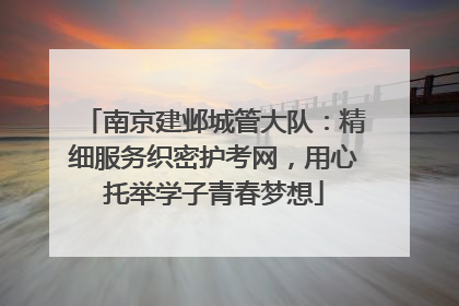 南京建邺城管大队：精细服务织密护考网，用心托举学子青春梦想