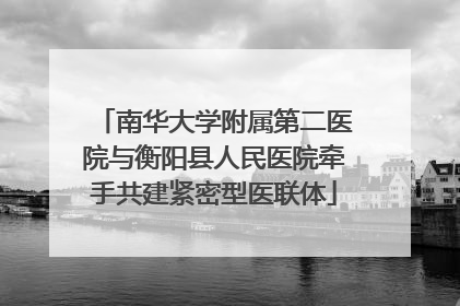 南华大学附属第二医院与衡阳县人民医院牵手共建紧密型医联体