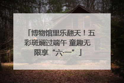 博物馆里乐翻天！五彩斑斓过端午 童趣无限享“六·一”