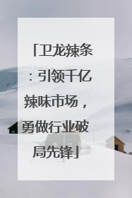 卫龙辣条：引领千亿辣味市场，勇做行业破局先锋