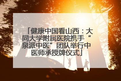 健康中国看山西：大同大学附属医院携手“泉派中医”团队举行中医师承授牌仪式