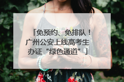 免预约、免排队！广州公安上线高考生办证“绿色通道”