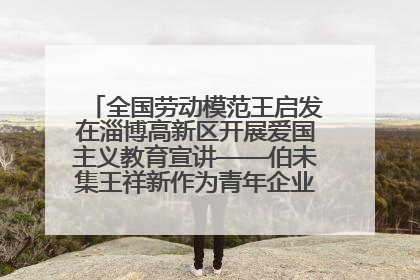 全国劳动模范王启发在淄博高新区开展爱国主义教育宣讲——伯未集王祥新作为青年企业家代表作主题演讲