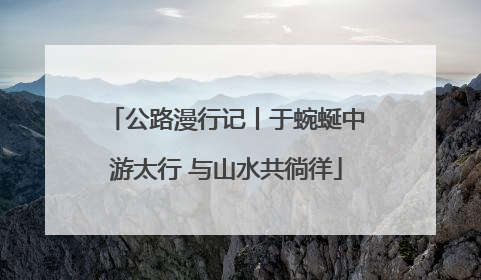 公路漫行记丨于蜿蜒中游太行 与山水共徜徉