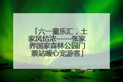 六一童乐汇，土家风情浓——张家界国家森林公园门票站暖心宠游客