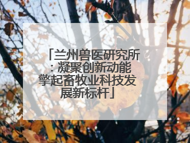 兰州兽医研究所：凝聚创新动能 擎起畜牧业科技发展新标杆
