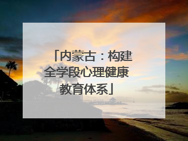 内蒙古：构建全学段心理健康教育体系