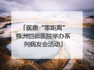 医患“零距离” 株洲恺德医院举办系列病友会活动