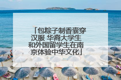包粽子制香囊穿汉服 华裔大学生和外国留学生在南京体验中华文化