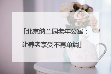 北京纳兰园老年公寓：让养老享受不再单调