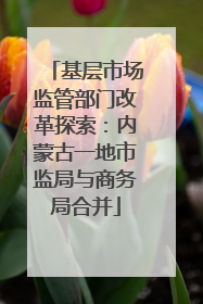 基层市场监管部门改革探索：内蒙古一地市监局与商务局合并