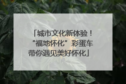 城市文化新体验！“福地怀化”彩蛋车带你遇见美好怀化