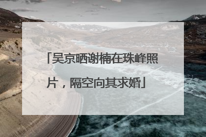 吴京晒谢楠在珠峰照片，隔空向其求婚