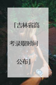 吉林省高考录取时间公布