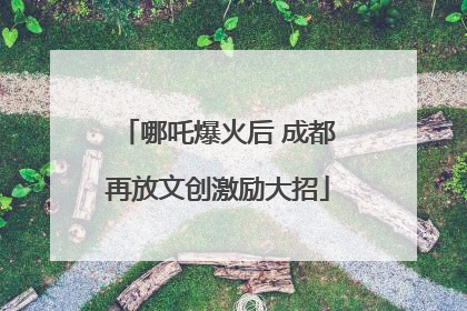 哪吒爆火后 成都再放文创激励大招