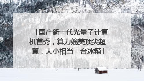 国产新一代光量子计算机首秀，算力媲美顶尖超算，大小相当一台冰箱