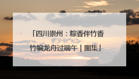 四川崇州：粽香伴竹香 竹编龙舟过端午｜图集