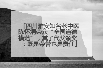 四川雅安知名老中医陈怀炯荣获“全国道德模范”，其子代父领奖：既是荣誉也是责任