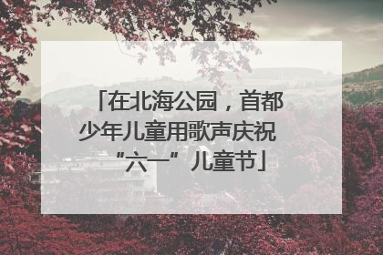 在北海公园，首都少年儿童用歌声庆祝“六一”儿童节