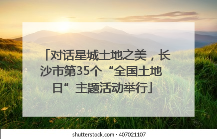 对话星城土地之美，长沙市第35个“全国土地日”主题活动举行