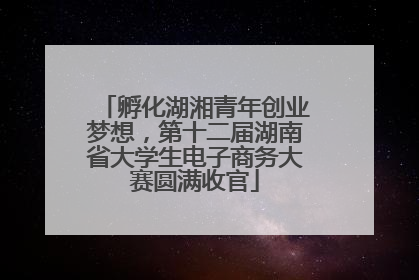 孵化湖湘青年创业梦想，第十二届湖南省大学生电子商务大赛圆满收官