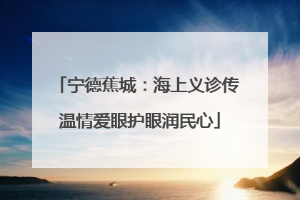 宁德蕉城：海上义诊传温情爱眼护眼润民心