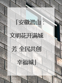 安徽潜山：文明花开满城芳 全民共创幸福城