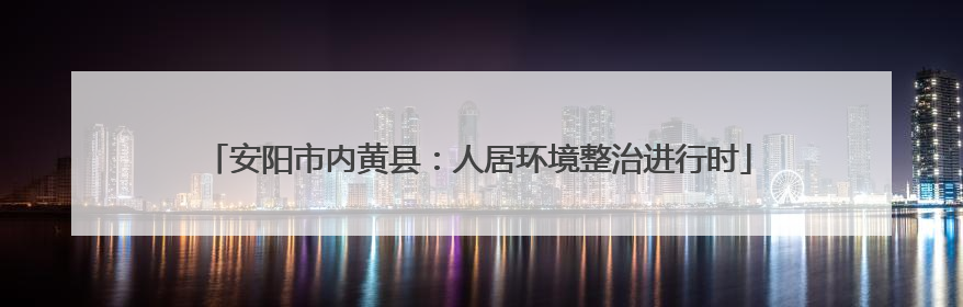 安阳市内黄县：人居环境整治进行时