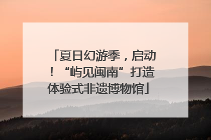夏日幻游季，启动！“屿见闽南”打造体验式非遗博物馆