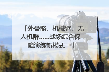 外骨骼、机械臂、无人机群……战场综合保障演练新模式→