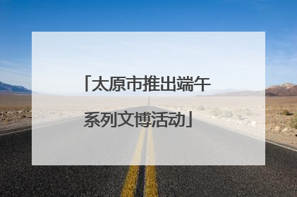 太原市推出端午系列文博活动