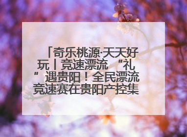 奇乐桃源·天天好玩丨竞速漂流 “礼”遇贵阳！全民漂流竞速赛在贵阳产控集团旗下桃源生态旅游度假区举行