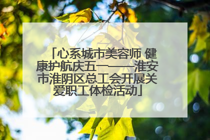 心系城市美容师 健康护航庆五一——淮安市淮阴区总工会开展关爱职工体检活动