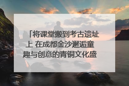 将课堂搬到考古遗址上 在成都金沙邂逅童趣与创意的青铜文化盛宴｜文化中国行